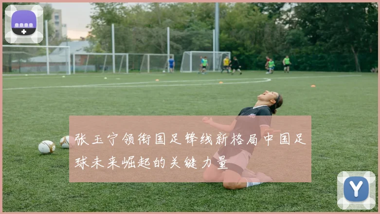 张玉宁领衔国足锋线新格局中国足球未来崛起的关键力量