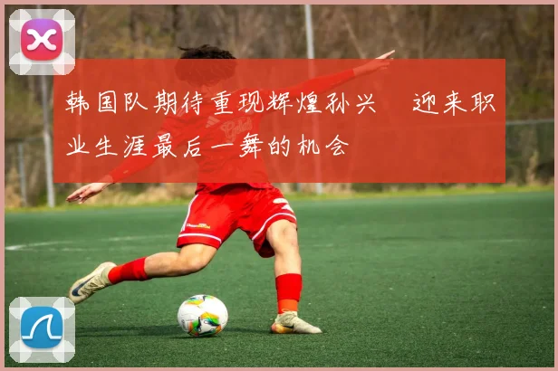韩国队期待重现辉煌孙兴慜迎来职业生涯最后一舞的机会