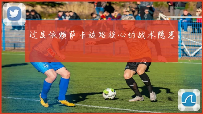 过度依赖萨卡边路核心的战术隐患