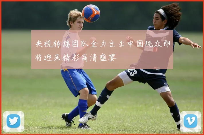 央视转播团队全力出击中国观众即将迎来精彩高清盛宴