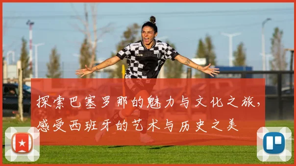 探索巴塞罗那的魅力与文化之旅，感受西班牙的艺术与历史之美