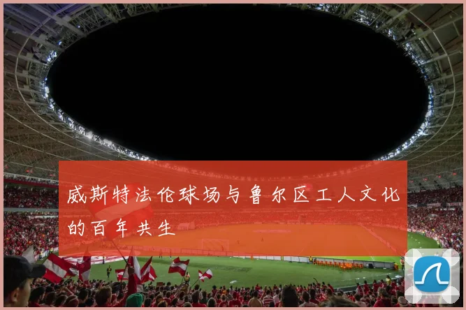 威斯特法伦球场与鲁尔区工人文化的百年共生