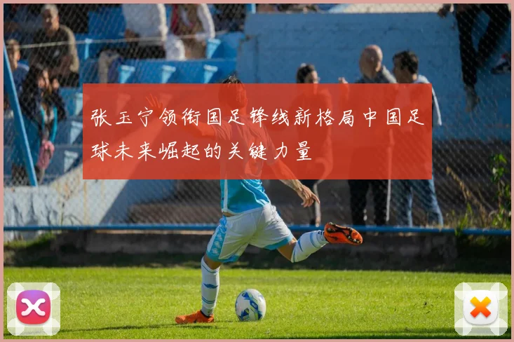 张玉宁领衔国足锋线新格局中国足球未来崛起的关键力量