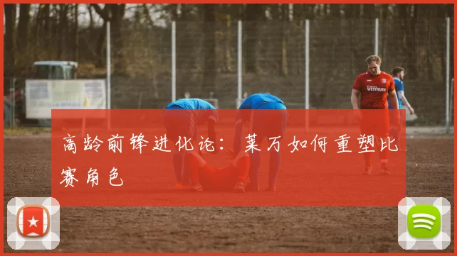 高龄前锋进化论：莱万如何重塑比赛角色