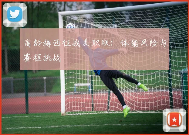 高龄梅西征战美职联：体能风险与赛程挑战