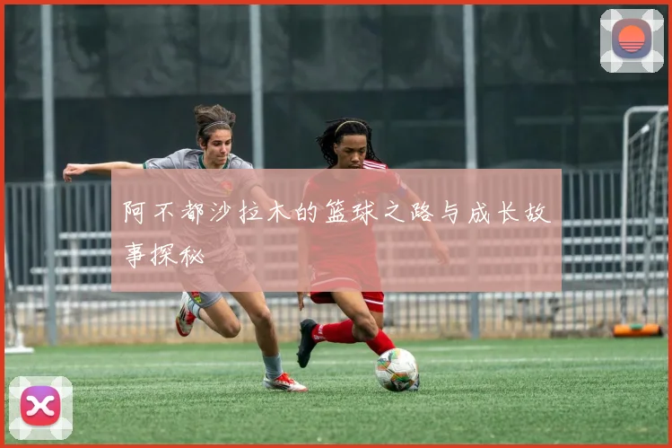 阿不都沙拉木的篮球之路与成长故事探秘
