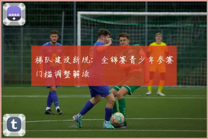 梯队建设新规：全锦赛青少年参赛门槛调整解读