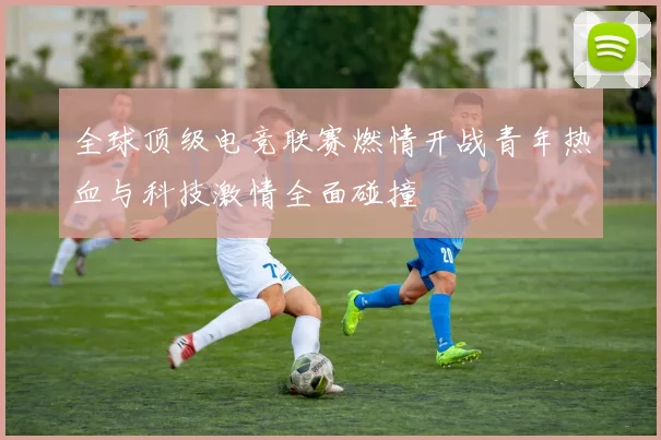 全球顶级电竞联赛燃情开战青年热血与科技激情全面碰撞