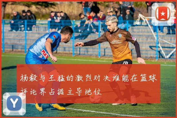 杨毅与王猛的激烈对决谁能在篮球评论界占据主导地位