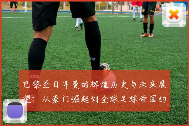巴黎圣日耳曼的辉煌历史与未来展望：从豪门崛起到全球足球帝国的征途