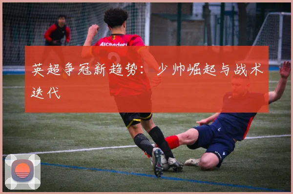 英超争冠新趋势：少帅崛起与战术迭代